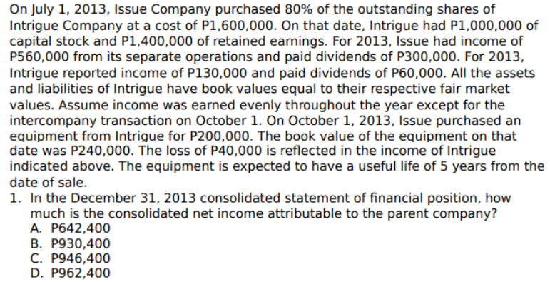 On July 1, 2013, Issue Company purchased 80% of the outstanding shares of
Intrigue Company at a cost of P1,600,000. On that date, Intrigue had P1,000,000 of
capital stock and P1,400,000 of retained earnings. For 2013, Issue had income of
P560,000 from its separate operations and paid dividends of P300,000. For 2013,
Intrigue reported income of P130,000 and paid dividends of P60,000. All the assets
and liabilities of Intrigue have book values equal to their respective fair market
values. Assume income was earned evenly throughout the year except for the
intercompany transaction on October 1. On October 1, 2013, Issue purchased an
equipment from Intrigue for P200,000. The book value of the equipment on that
date was P240,000. The loss of P40,000 is reflected in the income of Intrigue
indicated above. The equipment is expected to have a useful life of 5 years from the
date of sale.
1. In the December 31, 2013 consolidated statement of financial position, how
much is the consolidated net income attributable to the parent company?
A. P642,400
B. P930,400
C. P946,400
D. P962,400
