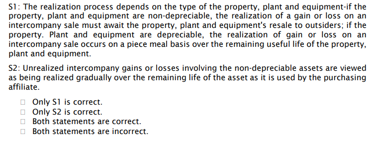 S1: The realization process depends on the type of the property, plant and equipment-if the
property, plant and equipment are non-depreciable, the realization of a gain or loss on an
intercompany sale must await the property, plant and equipment's resale to outsiders; if the
property. Plant and equipment are depreciable, the realization of gain or loss on an
intercompany sale occurs on a piece meal basis over the remaining useful life of the property,
plant and equipment.
S2: Unrealized intercompany gains or losses involving the non-depreciable assets are viewed
as being realized gradually over the remaining life of the asset as it is used by the purchasing
affiliate.
O Only S1 is correct.
O Only S2 is correct.
O Both statements are correct.
O Both statements are incorrect.
