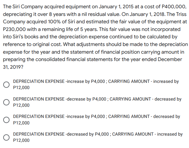 The Siri Company acquired equipment on January 1, 2015 at a cost of P400,000,
depreciating it over 8 years with a nil residual value. On January 1, 2018. The Triss
Company acquired 100% of Siri and estimated the fair value of the equipment at
P230,000 with a remaining life of 5 years. This fair value was not incorporated
into Siri's books and the depreciation expense continued to be calculated by
reference to original cost. What adjustments should be made to the depreciation
expense for the year and the statement of financial position carrying amount in
preparing the consolidated financial statements for the year ended December
31, 2019?
DEPRECIATION EXPENSE -increase by P4,000 ; CARRYING AMOUNT - increased by
P12,000
DEPRECIATION EXPENSE -decrease by P4,000 ; CARRYING AMOUNT - decreased by
P12,000
DEPRECIATION EXPENSE -increase by P4,000; CARRYING AMOUNT - decreased by
P12,000
DEPRECIATION EXPENSE -decreased by P4,000 ; CARRYING AMOUNT - increased by
P12,000
