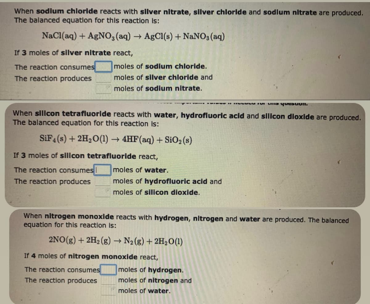 When sodium chloride reacts with silver nitrate, silver chloride and sodium nitrate are produced.
The balanced equation for this reaction is:
NaCl(aq) + AgNO3(aq) → AgCl(s) + NaNO3(aq)
If 3 moles of silver nitrate react,
The reaction consumes
The reaction produces
moles of sodium chloride.
moles of silver chloride and
moles of sodium nitrate.
When silicon tetrafluoride reacts with water, hydrofluoric acid and silicon dioxide are produced.
The balanced equation for this reaction is:
SiF4 (s) + 2H₂O(1)→ 4HF (aq) + SiO2 (s)
If 3 moles of silicon tetrafluoride react,
The reaction consumes
moles of water.
The reaction produces
moles of hydrofluoric acid and
moles of silicon dioxide.
11 Vus quesuon.
When nitrogen monoxide reacts with hydrogen, nitrogen and water are produced. The balanced
equation for this reaction is:
2NO(g) + 2H₂(g) → N₂(g) + 2H₂O(1)
If 4 moles of nitrogen monoxide react,
The reaction consumes
The reaction produces
moles of hydrogen.
moles of nitrogen and
moles of water.