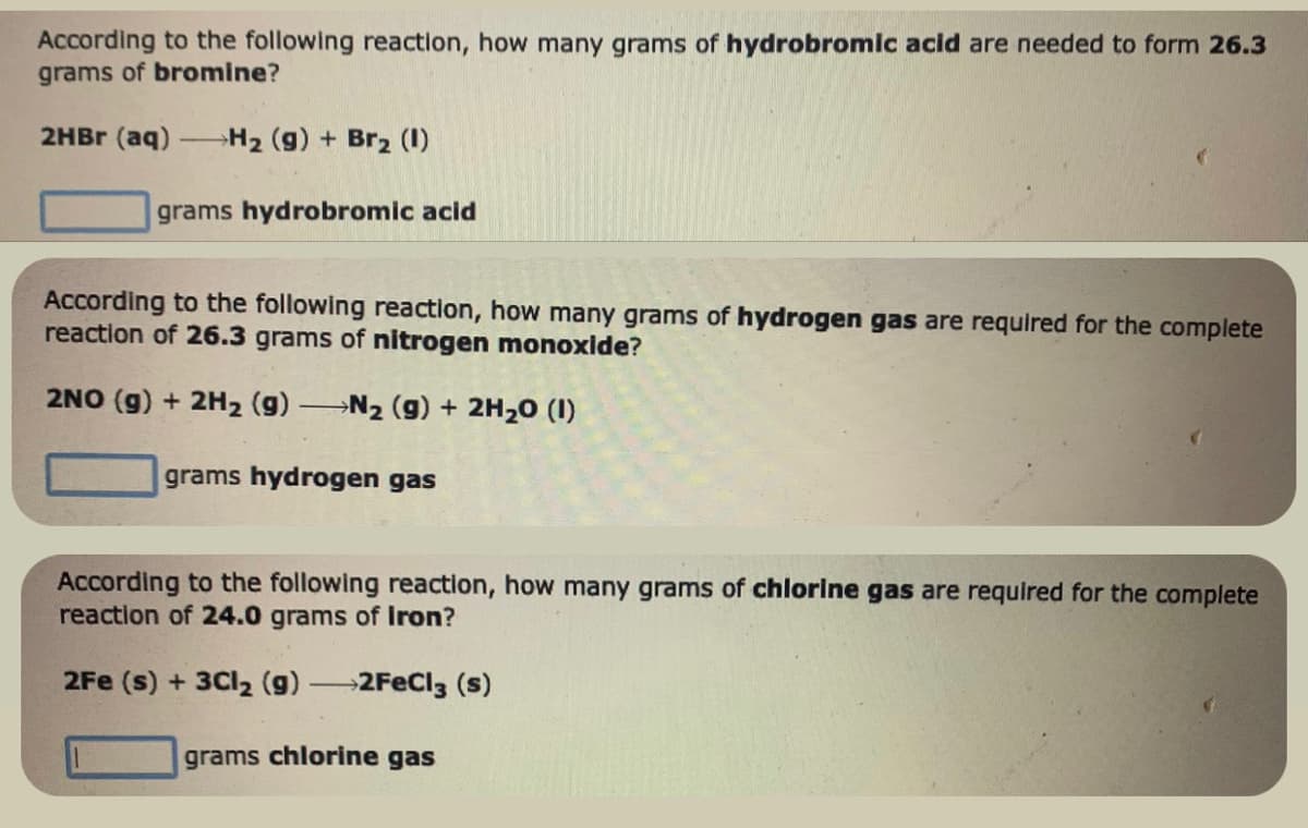 According to the following reaction, how many grams of hydrobromic acid are needed to form 26.3
grams of bromine?
2HBr (aq) →H₂ (g) + Br₂ (1)
grams hydrobromic acid
According to the following reaction, how many grams of hydrogen gas are required for the complete
reaction of 26.3 grams of nitrogen monoxide?
2NO(g) + 2H₂ (g) →N₂ (g) + 2H₂0 (1)
grams hydrogen gas
According to the following reaction, how many grams of chlorine gas are required for the complete
reaction of 24.0 grams of Iron?
2Fe (s) + 3Cl₂ (g) →2FeCl3 (s)
grams chlorine gas