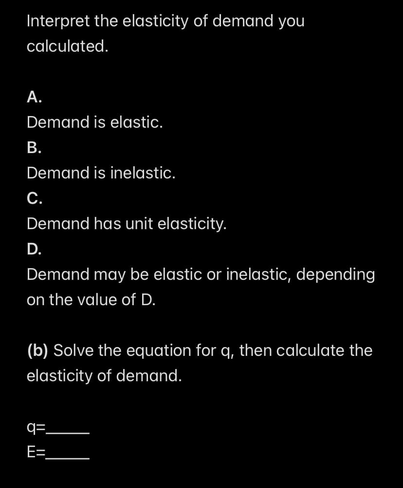 Interpret the elasticity of demand you
calculated.
A.
Demand is elastic.
B.
Demand is inelastic.
C.
Demand has unit elasticity.
D.
Demand may be elastic or inelastic, depending
on the value of D.
(b) Solve the equation for q, then calculate the
elasticity of demand.
=.
E=