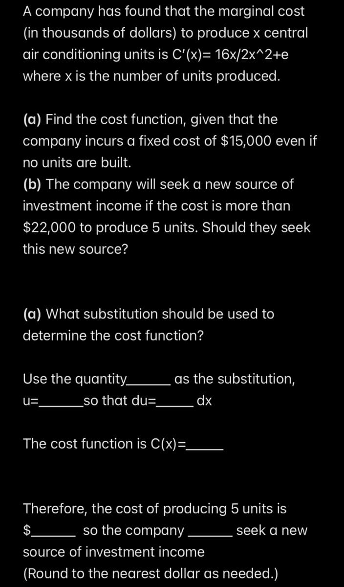 A company has found that the marginal cost
(in thousands of dollars) to produce x central
air conditioning units is C'(x)= 16x/2x^2+e
where x is the number of units produced.
(a) Find the cost function, given that the
company incurs a fixed cost of $15,000 even if
no units are built.
(b) The company will seek a new source of
investment income if the cost is more than
$22,000 to produce 5 units. Should they seek
this new source?
(a) What substitution should be used to
determine the cost function?
Use the quantity_
u=
as the substitution,
so that du=
dx
The cost function is C(x)=_
Therefore, the cost of producing 5 units is
so the company
source of investment income
seek a new
(Round to the nearest dollar as needed.)