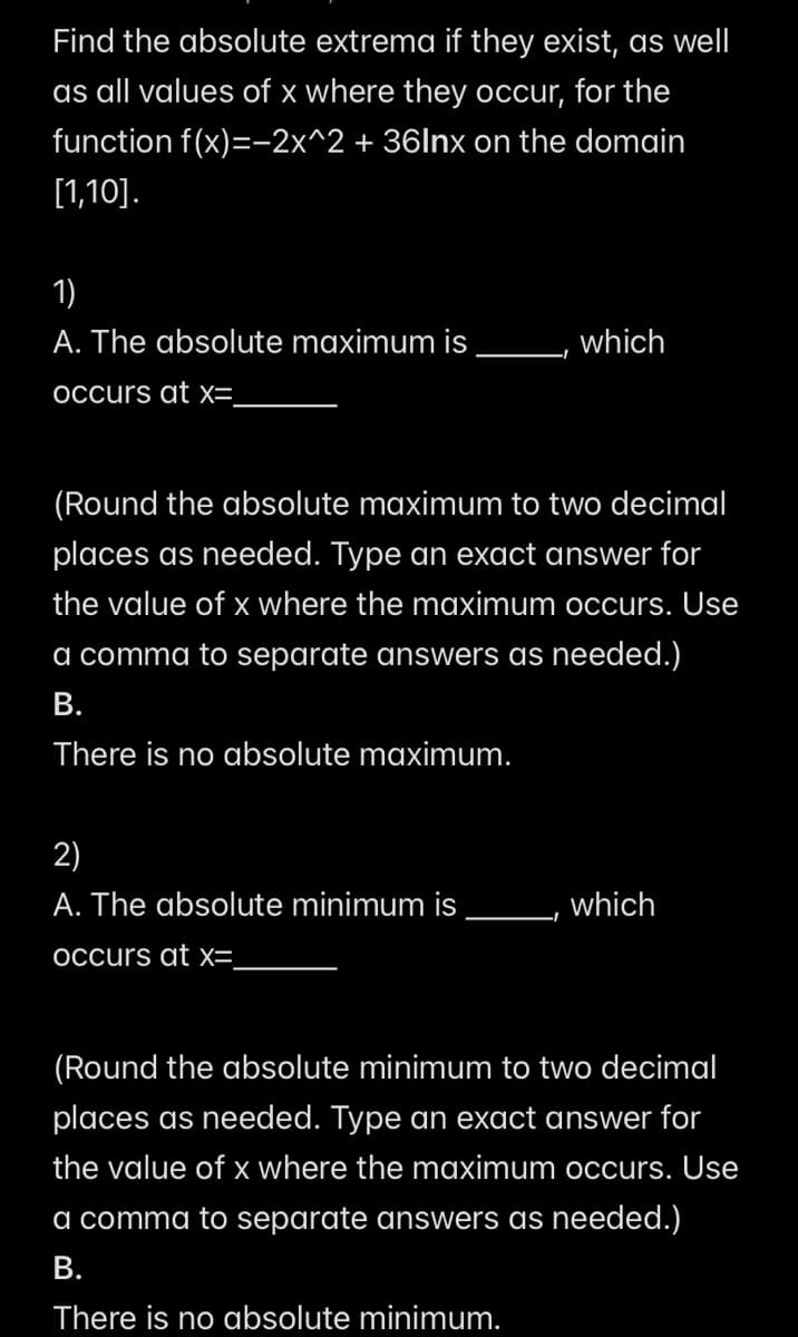 Find the absolute extrema if they exist, as well
as all values of x where they occur, for the
function f(x)=-2x^2 + 36lnx on the domain
[1,10].
1)
A. The absolute maximum is
which
occurs at x=_
(Round the absolute maximum to two decimal
places as needed. Type an exact answer for
the value of x where the maximum occurs. Use
a comma to separate answers as needed.)
B.
There is no absolute maximum.
2)
A. The absolute minimum is
which
occurs at x=
(Round the absolute minimum to two decimal
places as needed. Type an exact answer for
the value of x where the maximum occurs. Use
a comma to separate answers as needed.)
B.
There is no absolute minimum.