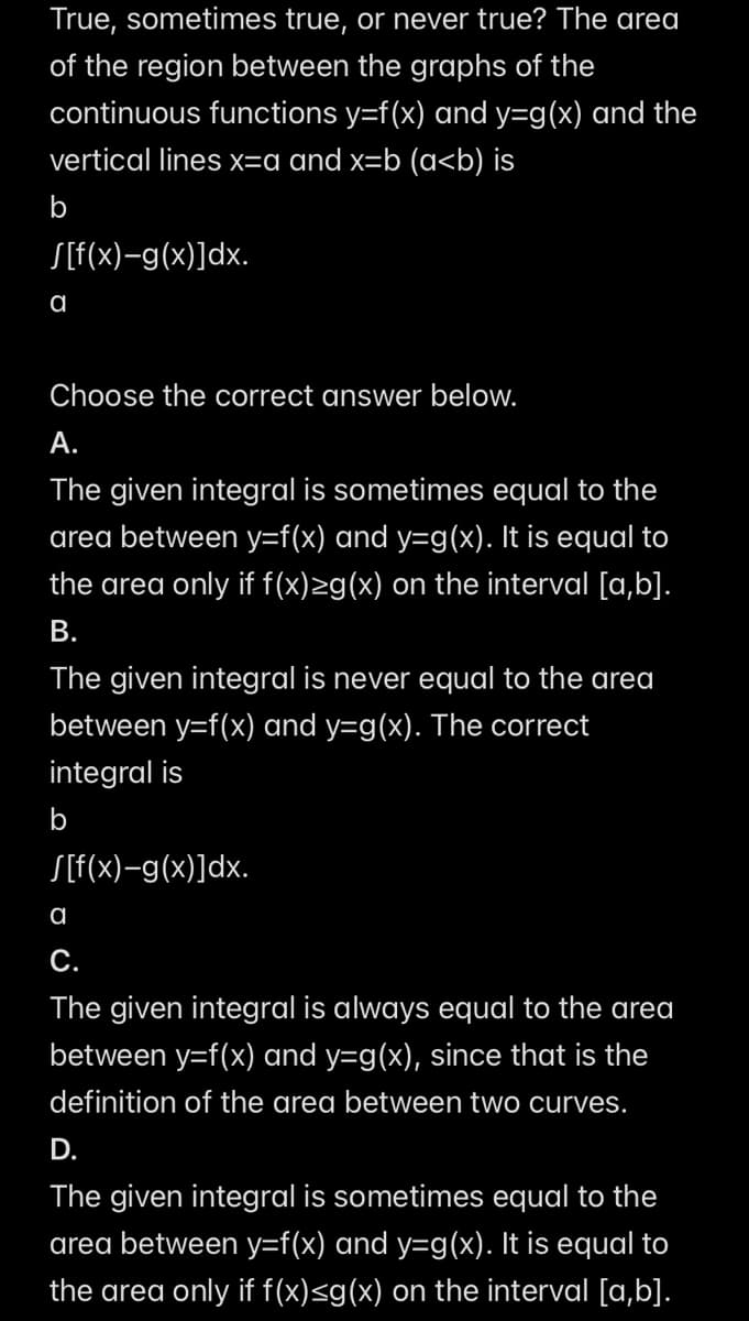True, sometimes true, or never true? The area
of the region between the graphs of the
continuous functions y=f(x) and y=g(x) and the
vertical lines x=a and x=b (a<b) is
b
S[f(x)—g(x)]dx.
a
Choose the correct answer below.
A.
The given integral is sometimes equal to the
area between y=f(x) and y=g(x). It is equal to
the area only if f(x)≥g(x) on the interval [a,b].
B.
The given integral is never equal to the area
between y=f(x) and y=g(x). The correct
integral is
b
S[f(x)−g(x)]dx.
a
C.
The given integral is always equal to the area
between y=f(x) and y=g(x), since that is the
definition of the area between two curves.
D.
The given integral is sometimes equal to the
area between y=f(x) and y=g(x). It is equal to
the area only if f(x)≤g(x) on the interval [a,b].