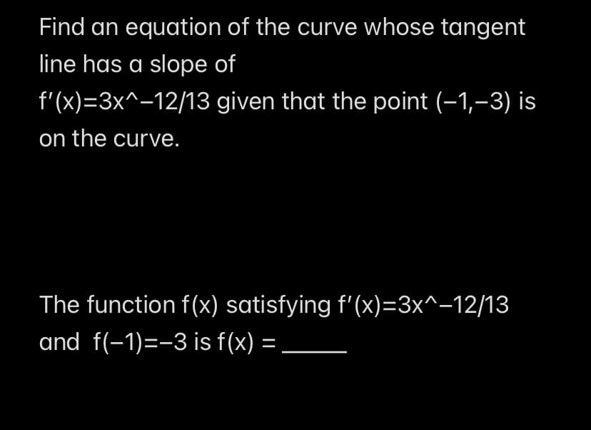 Find an equation of the curve whose tangent
line has a slope of
f'(x)=3x^−12/13 given that the point (−1,-3) is
on the curve.
The function f(x) satisfying f'(x)=3x^−12/13
and f(-1)=-3 is f(x):