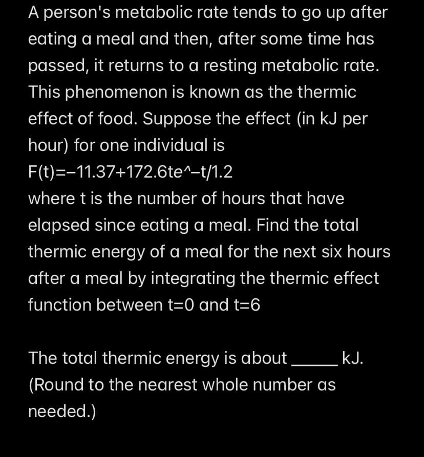A person's metabolic rate tends to go up after
eating a meal and then, after some time has
passed, it returns to a resting metabolic rate.
This phenomenon is known as the thermic
effect of food. Suppose the effect (in kJ per
hour) for one individual is
F(t)=−11.37+172.6te^–t/1.2
where t is the number of hours that have
elapsed since eating a meal. Find the total
thermic energy of a meal for the next six hours
after a meal by integrating the thermic effect
function between t=0 and t=6
The total thermic energy is about _________ kJ.
(Round to the nearest whole number as
needed.)