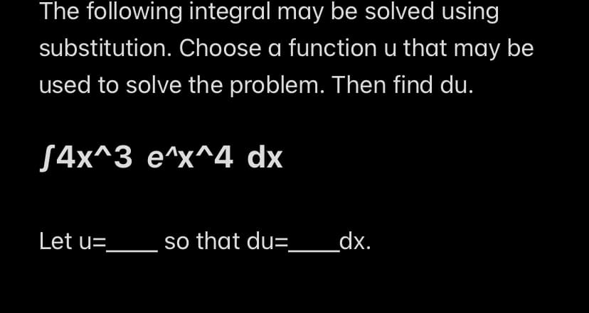 The following integral may be solved using
substitution. Choose a function u that may be
used to solve the problem. Then find du.
S4x^3 e^x^4 dx
Let u=_
so that du= _____dx.