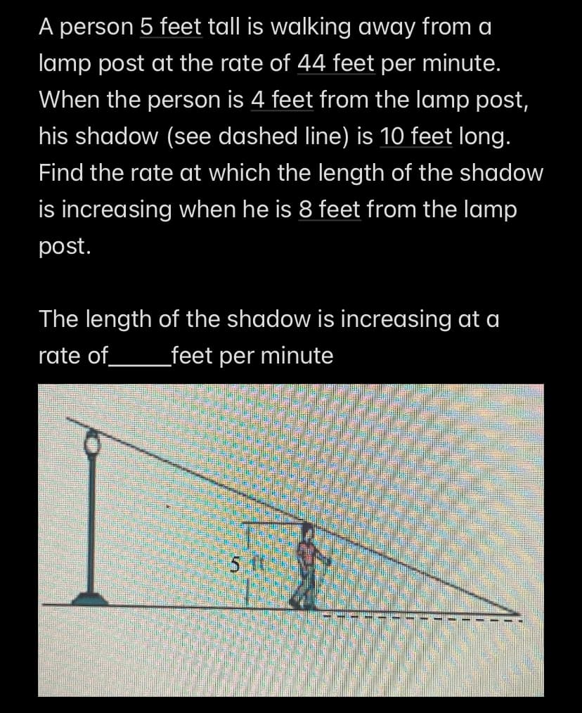 A person 5 feet tall is walking away from a
lamp post at the rate of 44 feet per minute.
When the person is 4 feet from the lamp post,
his shadow (see dashed line) is 10 feet long.
Find the rate at which the length of the shadow
is increasing when he is 8 feet from the lamp
post.
The length of the shadow is increasing at a
_feet per minute
rate of