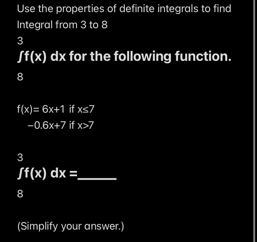 Use the properties of definite integrals to find
Integral from 3 to 8
3
Sf(x) dx for the following function.
8
f(x)=6x+1 if x≤7
-0.6x+7 if x>7
3
Sf(x) dx =
8
(Simplify your answer.)