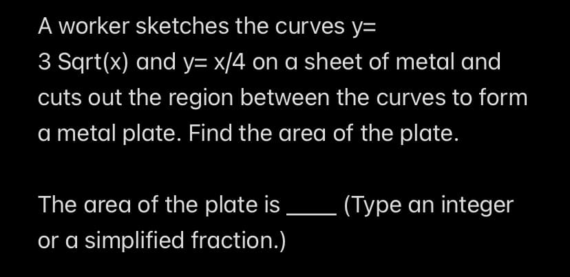 A worker sketches the curves y=
3 Sqrt(x) and y= x/4 on a sheet of metal and
cuts out the region between the curves to form
a metal plate. Find the area of the plate.
The area of the plate is
(Type an integer
or a simplified fraction.)