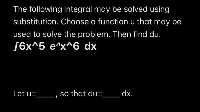 The following integral may be solved using
substitution. Choose a function u that may be
used to solve the problem. Then find du.
√6x^5 e^x^6 dx
Let u=_________, so that du=________ dx.