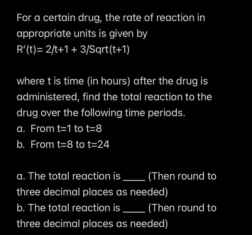 For a certain drug, the rate of reaction in
appropriate units is given by
R'(t)= 2/t+1 + 3/Sqrt(t+1)
where t is time (in hours) after the drug is
administered, find the total reaction to the
drug over the following time periods.
a. From t=1 to t=8
b. From t=8 to t=24
a. The total reaction is.
(Then round to
three decimal places as needed)
b. The total reaction is
(Then round to
three decimal places as needed)