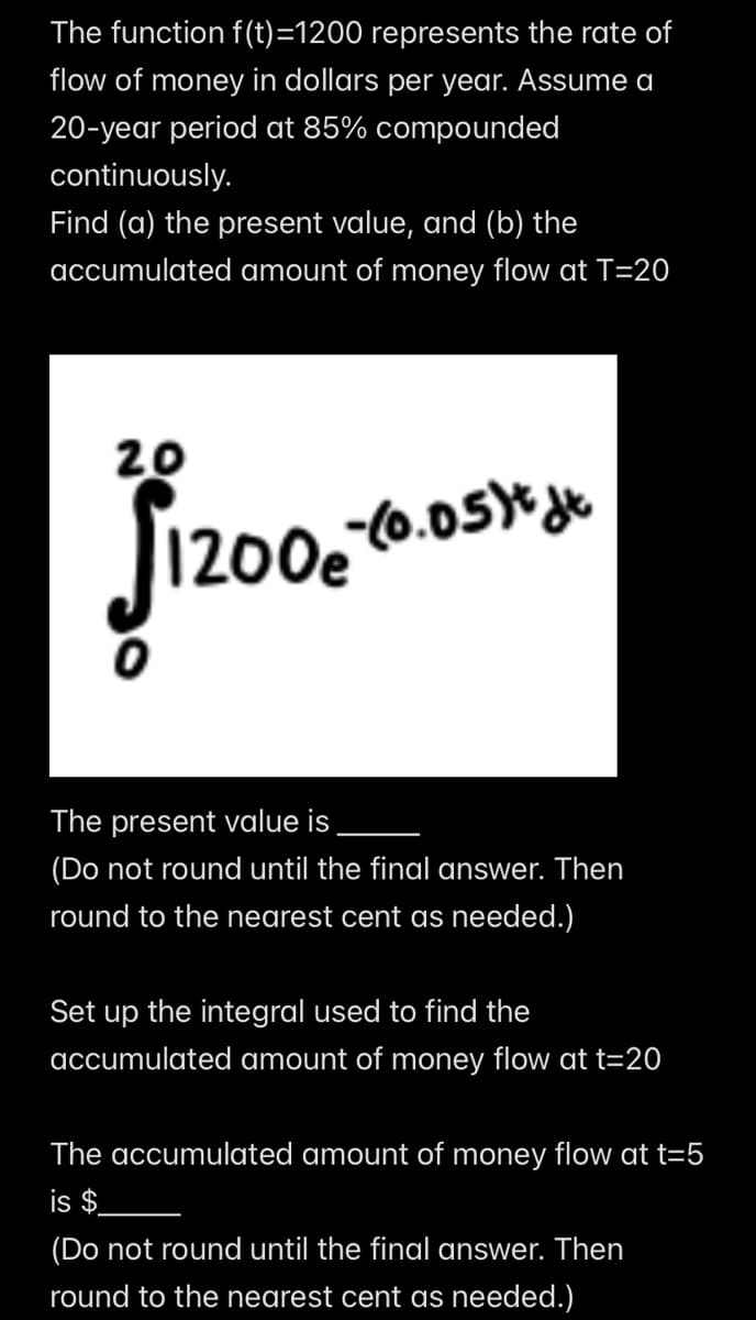 The function f(t)=1200 represents the rate of
flow of money in dollars per year. Assume a
20-year period at 85% compounded
continuously.
Find (a) the present value, and (b) the
accumulated amount of money flow at T=20
20
1200-(0.05) dt
The present value is
(Do not round until the final answer. Then
round to the nearest cent as needed.)
Set up the integral used to find the
accumulated amount of money flow at t=20
The accumulated amount of money flow at t=5
is $
(Do not round until the final answer. Then
round to the nearest cent as needed.)