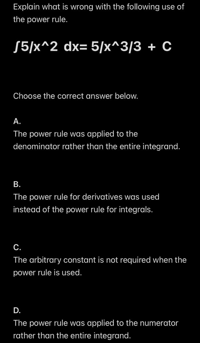Explain what is wrong with the following use of
the power rule.
√5/x^2 dx=5/x^3/3 + C
Choose the correct answer below.
A.
The power rule was applied to the
denominator rather than the entire integrand.
B.
The power rule for derivatives was used
instead of the power rule for integrals.
C.
The arbitrary constant is not required when the
power rule is used.
D.
The power rule was applied to the numerator
rather than the entire integrand.