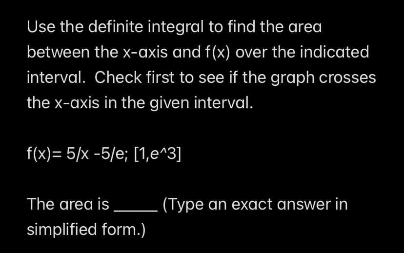 Use the definite integral to find the area
between the x-axis and f(x) over the indicated
interval. Check first to see if the graph crosses
the x-axis in the given interval.
f(x)=5/x-5/e; [1,e^3]
The area is
simplified form.)
(Type an exact answer in