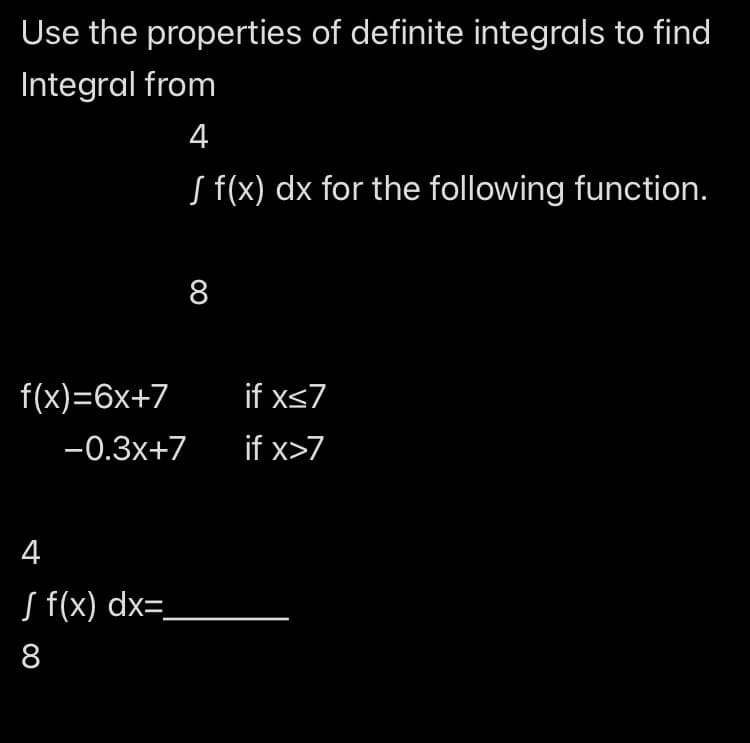 Use the properties of definite integrals to find
Integral from
4
8
f(x) dx for the following function.
f(x)=6x+7
if x≤7
-0.3x+7
if x>7
4
√ f(x) dx=_
8