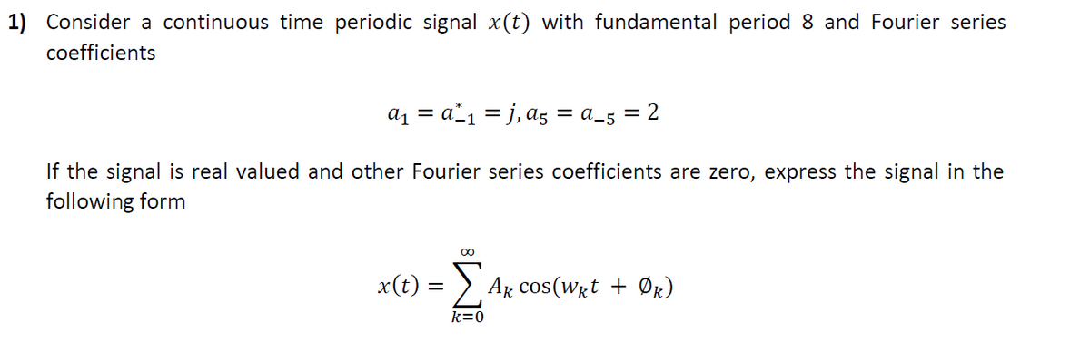 1) Consider a continuous time periodic signal x(t) with fundamental period 8 and Fourier series
coefficients
a1 = a"1 = j, a5 = a_5 = 2
If the signal is real valued and other Fourier series coefficients are zero, express the signal in the
following form
x(t) = > Ax cos(Wrt + Ør)
k=0
