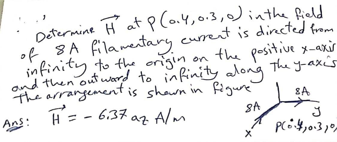 Determine H at p la4,0.3,0)inthe Rield
of. 8A filamentary current is dircted from
infinity to the origin on the positive x-axir
and then out ward to infinity along
The arrangement is shown in figure
The y-axés
8A
6,37 az Alm
8A
Ans:
H =
