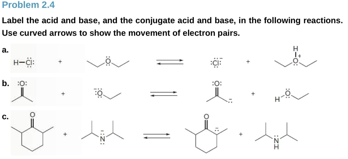Problem 2.4
Label the acid and base, and the conjugate acid and base, in the following reactions.
Use curved arrows to show the movement of electron pairs.
H.
1+
а.
H-Ci:
+
b. :0:
:O:
с.
H.
