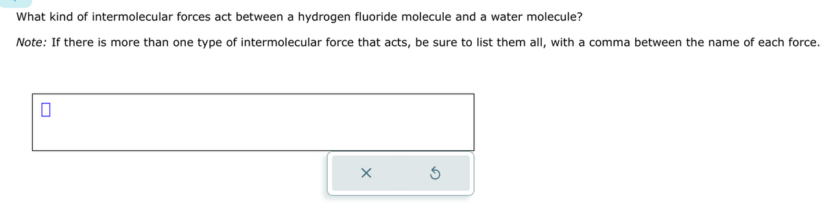 What kind of intermolecular forces act between a hydrogen fluoride molecule and a water molecule?
Note: If there is more than one type of intermolecular force that acts, be sure to list them all, with a comma between the name of each force.
X