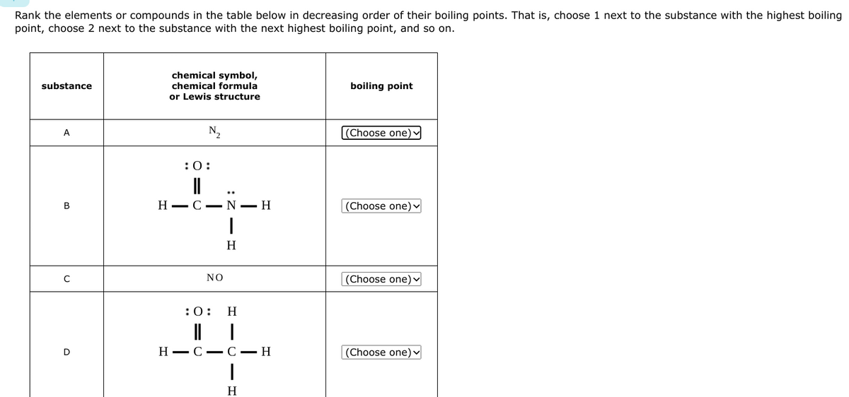 Rank the elements or compounds in the table below in decreasing order of their boiling points. That is, choose 1 next to the substance with the highest boiling
point, choose 2 next to the substance with the next highest boiling point, and so on.
substance
A
B
C
D
chemical symbol,
chemical formula
or Lewis structure
N₁₂
:0:
||
H-CN-H
NO
:0:
|
H
H
H-C-C-H
I
H
boiling point
(Choose one)
(Choose one)
(Choose one)
(Choose one)