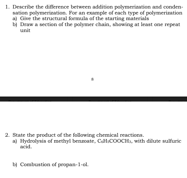 1. Describe the difference between addition polymerization and conden-
sation polymerization. For an example of each type of polymerization
a) Give the structural formula of the starting materials
b) Draw a section of the polymer chain, showing at least one repeat
unit
8
2. State the product of the following chemical reactions.
a) Hydrolysis of methyl benzoate, C6H5COOCH3, with dilute sulfuric
acid.
b) Combustion of propan-1-ol.