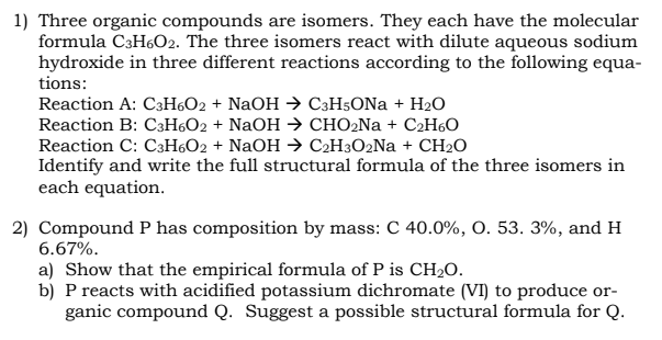 1) Three organic compounds are isomers. They each have the molecular
formula C3H6O2. The three isomers react with dilute aqueous sodium
hydroxide in three different reactions according to the following equa-
tions:
Reaction A: C3H6O2 + NaOH → C3H5ONa + H₂O
Reaction B: C3H6O2 + NaOH → CHO₂Na+ C₂H6O
Reaction C: C3H6O2 + NaOH → C₂H3O2Na+ CH₂O
Identify and write the full structural formula of the three isomers in
each equation.
2) Compound P has composition by mass: C 40.0%, O. 53. 3%, and H
6.67%.
a) Show that the empirical formula of P is CH₂O.
b) P reacts with acidified potassium dichromate (VI) to produce or-
ganic compound Q. Suggest a possible structural formula for Q.