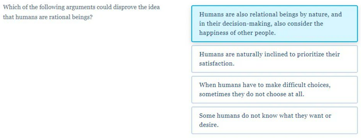 Which of the following arguments could disprove the idea
that humans are rational beings?
Humans are also relational beings by nature, and
in their decision-making, also consider the
happiness of other people.
Humans are naturally inclined to prioritize their
satisfaction.
When humans have to make difficult choices,
sometimes they do not choose at all.
Some humans do not know what they want or
desire.