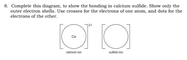 8. Complete this diagram, to show the bonding in calcium sulfide. Show only the
outer electron shells. Use crosses for the electrons of one atom, and dots for the
electrons of the other.
O
эта
calcium ion
sulfide lon