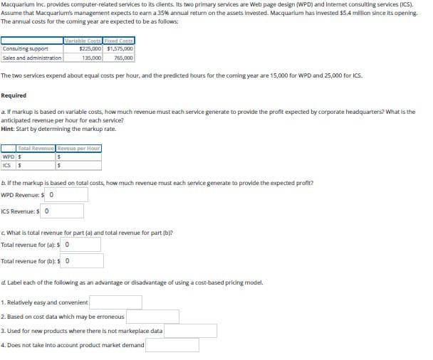 Macquarium Inc. provides computer-related services to its dients. Its two primary services are Web page design (WPD) and Internet consulting services (ICS).
Assume that Macquarium's management expects to earn a 35% annual return on the assets invested. Macquarium has invested $5.4 million since its opening.
The annual costs for the coming year are expected to be as follows:
Variable Costs Fixed Costs
Consulting support
Sales and administration
$225,000 $1,575,000
135,000
765,000
The two services expend about equal costs per hour, and the predicted hours for the coming year are 15,000 for WPD and 25,000 for ICS.
Required
a. If markup is based on variable costs, how much revenue must each service generate to provide the profit expected by corporate headquarters? What is the
anticipated revenue per hour for each service?
Hint: Start by determining the markup rate.
WPD $
Total Revenue Reveue per Hour
ICS S
b. If the markup is based on total costs, how much revenue must each service generate to provide the expected profit?
WPD Revenue: $0
ICS Revenue: $ 0
c. What is total revenue for part (a) and total revenue for part (b)?
Total revenue for (a): $ 0
Total revenue for (b): $0
d. Label each of the following as an advantage or disadvantage of using a cost-based pricing model.
1. Relatively easy and convenient
2. Based on cost data which may be erroneous
3. Used for new products where there is not markeplace data
4. Does not take into account product market demand