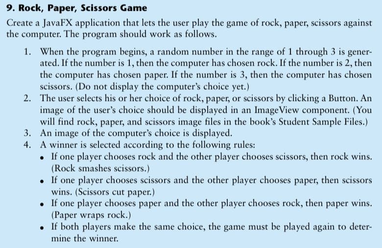 9. Rock, Paper, Scissors Game
Create a JavaFX application that lets the user play the game of rock, paper, scissors against
the computer. The program should work as follows.
1. When the program begins, a random number in the range of 1 through 3 is gener-
ated. If the number is 1, then the computer has chosen rock. If the number is 2, then
the computer has chosen paper. If the number is 3, then the computer has chosen
scissors. (Do not display the computer's choice yet.)
2. The user selects his or her choice of rock, paper, or scissors by clicking a Button. An
image of the user's choice should be displayed in an ImageView component. (You
will find rock, paper, and scissors image files in the book's Student Sample Files.)
3. An image of the computer's choice is displayed.
4. A winner is selected according to the following rules:
• If one player chooses rock and the other player chooses scissors, then rock wins.
(Rock smashes scissors.)
• If one player chooses scissors and the other player chooses paper, then scissors
wins. (Scissors cut paper.)
If one player chooses paper and the other player chooses rock, then paper wins.
(Paper wraps rock.)
• If both players make the same choice, the game must be played again to deter-
mine the winner.
