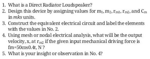 1. What is a Direct Radiator Loudspeaker?
2. Design this device by assigning values for m, m2, rml, Im2, and Cm
in mks units.
3. Construct the equivalent electrical circuit and label the elements
with the values in No. 2.
4. Using mesh or nodal electrical analysis, what will be the output
velocity, x, at rm2 if the given input mechanical driving force is
fm=50cos0.4t, N?
5. What is your insight or observation in No. 4?
