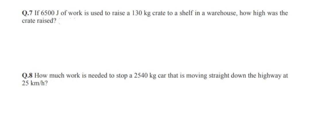 Q.7 If 6500 J of work is used to raise a 130 kg crate to a shelf in a warehouse, how high was the
crate raised?
Q.8 How much work is needed to stop a 2540 kg car that is moving straight down the highway at
25 km/h?