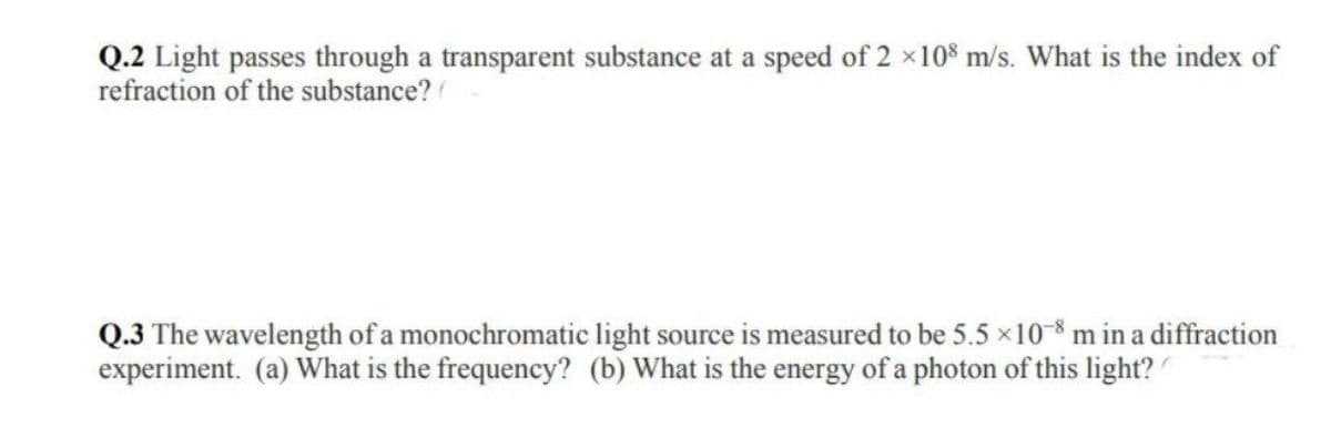 Q.2 Light passes through a transparent substance at a speed of 2 ×108 m/s. What is the index of
refraction of the substance?
Q.3 The wavelength of a monochromatic light source is measured to be 5.5 × 10-8 m in a diffraction
experiment. (a) What is the frequency? (b) What is the energy of a photon of this light?