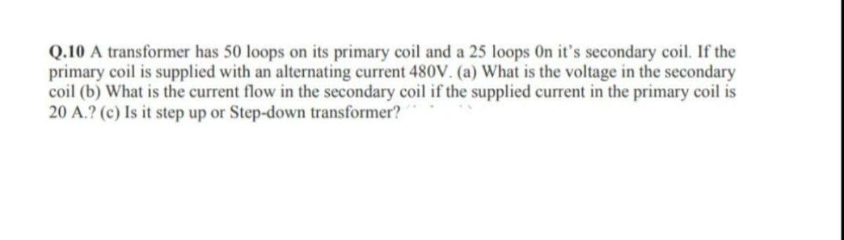 Q.10 A transformer has 50 loops on its primary coil and a 25 loops On it's secondary coil. If the
primary coil is supplied with an alternating current 480V. (a) What is the voltage in the secondary
coil (b) What is the current flow in the secondary coil if the supplied current in the primary coil is
20 A.? (c) Is it step up or Step-down transformer?