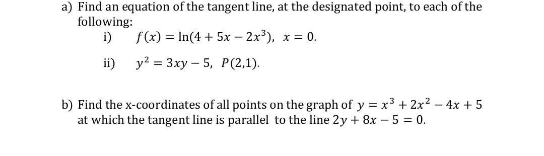 a) Find an equation of the tangent line, at the designated point, to each of the
following:
i)
f(x) = In(4+5x-2x³), x = 0.
ii)
y² = 3xy 5, P(2,1).
b) Find the x-coordinates of all points on the graph of y = x³ + 2x² - 4x + 5
at which the tangent line is parallel to the line 2y + 8x - 5 = 0.