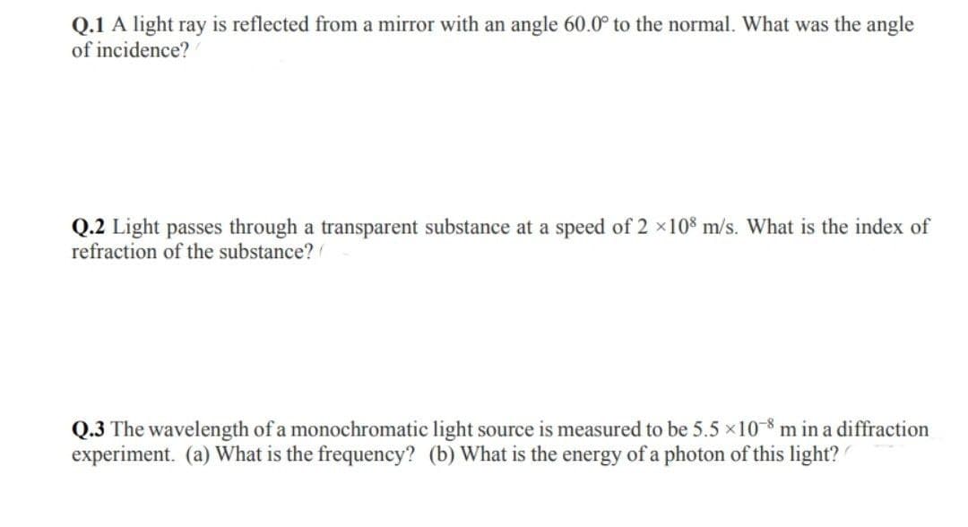 Q.1 A light ray is reflected from a mirror with an angle 60.0° to the normal. What was the angle
of incidence?
Q.2 Light passes through a transparent substance at a speed of 2 ×108 m/s. What is the index of
refraction of the substance?
Q.3 The wavelength of a monochromatic light source is measured to be 5.5 × 10-8 m in a diffraction
experiment. (a) What is the frequency? (b) What is the energy of a photon of this light?