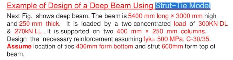 Example of Design of a Deep Beam Using Strut-Tie Model
Next Fig. shows deep beam. The beam is 5400 mm long × 3000 mm high
and 250 mm thick. It is loaded by a two concentrated load of 300KN DL
& 270kN LL. It is supported on two 400 mm x 250 mm columns.
Design the necessary reinforcement assuming fyk= 500 MPa, C-30/35.
Assume location of ties 400mm form bottom and strut 600mm form top of
beam.