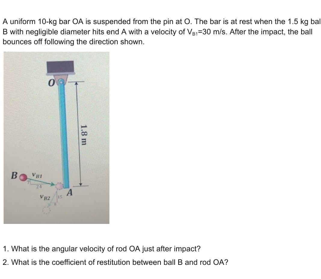 A uniform 10-kg bar OA is suspended from the pin at O. The bar is at rest when the 1.5 kg bal
B with negligible diameter hits end A with a velocity of VB1-30 m/s. After the impact, the ball
bounces off following the direction shown.
0
A
VB2
1. What is the angular velocity of rod OA just after impact?
2. What is the coefficient of restitution between ball B and rod OA?
B
VB1
24
1.8 m