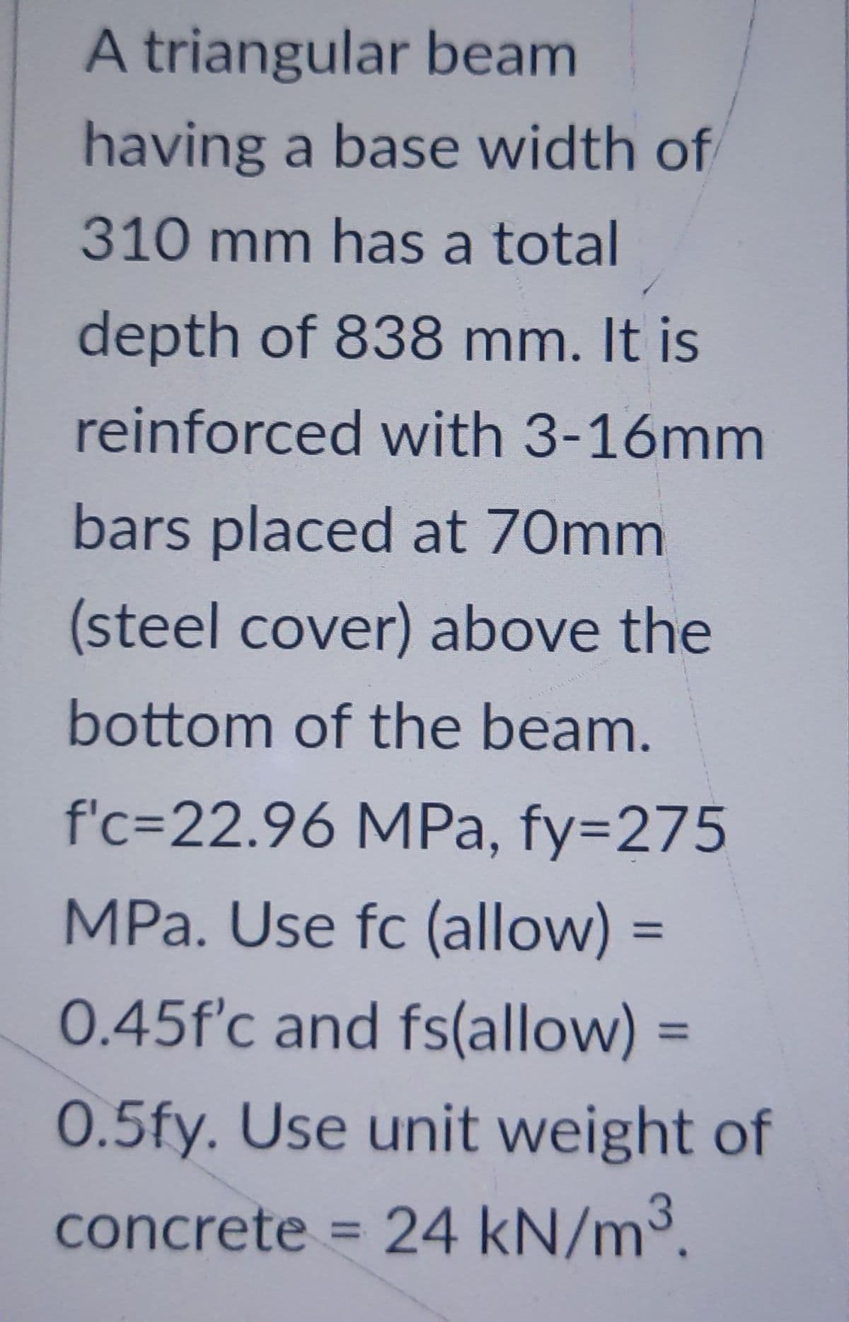A triangular beam
having a base width of
310 mm has a total
depth of 838 mm. It is
reinforced with 3-16mm
bars placed at 70mm
(steel cover) above the
bottom of the beam.
f'c-22.96 MPa, fy=275
MPa. Use fc (allow) =
=
0.45f'c and fs(allow) =
0.5fy. Use unit weight of
concrete = 24 kN/m³.