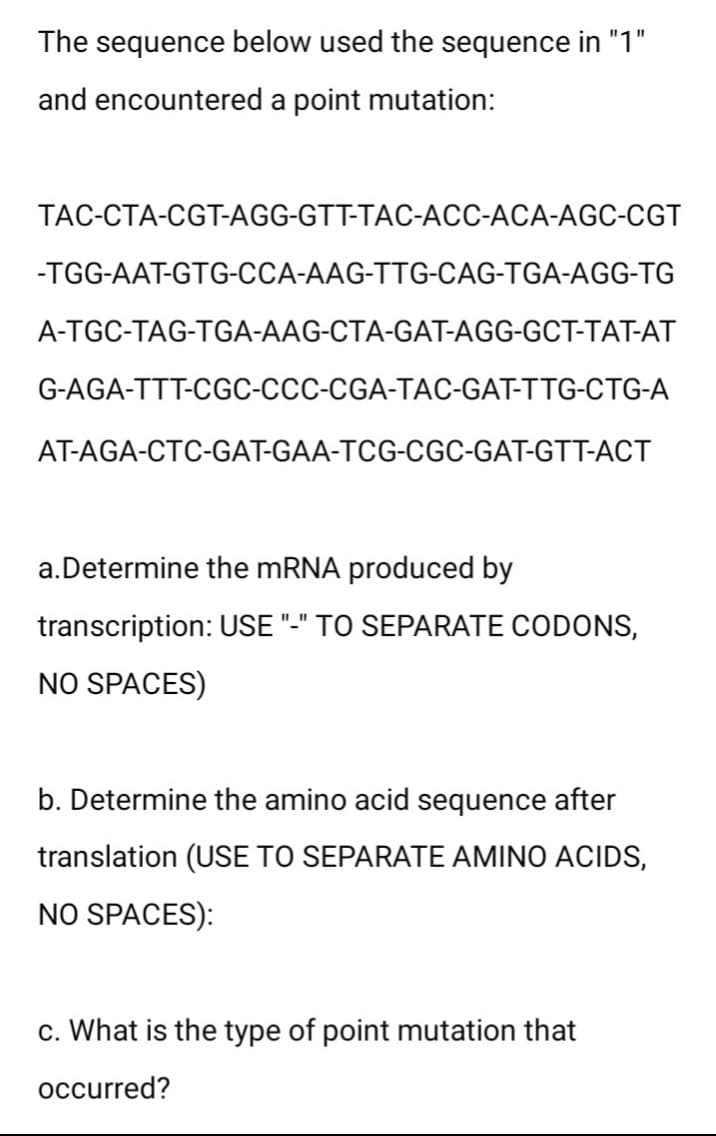 The sequence below used the sequence in "1"
and encountered a point mutation:
TAC-CTA-CGT-AGG-GTT-TAC-ACC-ACA-AGC-CGT
-TGG-AAT-GTG-CCA-AAG-TTG-CAG-TGA-AGG-TG
A-TGC-TAG-TGA-AAG-CTA-GAT-AGG-GCT-TAT-AT
G-AGA-TTT-CGC-CCC-CGA-TAC-GAT-TTG-CTG-A
AT-AGA-CTC-GAT-GAA-TCG-CGC-GAT-GTT-ACT
a. Determine the mRNA produced by
transcription: USE "-" TO SEPARATE CODONS,
NO SPACES)
b. Determine the amino acid sequence after
translation (USE TO SEPARATE AMINO ACIDS,
NO SPACES):
c. What is the type of point mutation that
occurred?