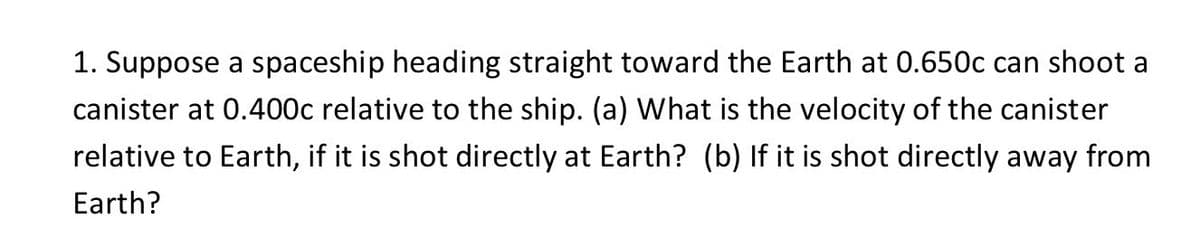 1. Suppose a spaceship heading straight toward the Earth at 0.650c can shoot a
canister at 0.400c relative to the ship. (a) What is the velocity of the canister
relative to Earth, if it is shot directly at Earth? (b) If it is shot directly away from
Earth?