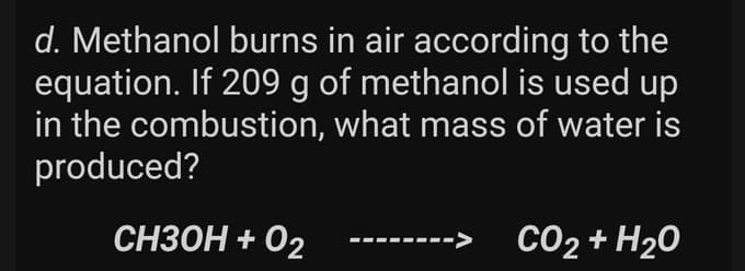 d. Methanol burns in air according to the
equation. If 209 g of methanol is used up
in the combustion, what mass of water is
produced?
СНЗОН + О2
CO₂ + H₂O