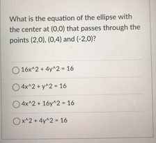 What is the equation of the ellipse with
the center at (0,0) that passes through the
points (2,0), (0,4) and (-2,0)?
O 16x^2 + 4y^2 - 16
O4x^2 + y^2 - 16
O4x^2 + 16y^2 - 16
Ox^2 + 4y^2 - 16
