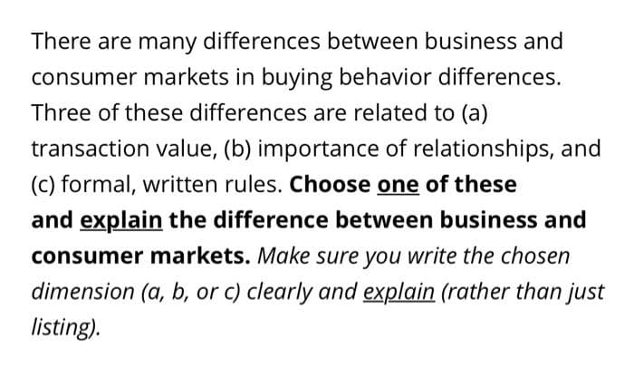 There are many differences between business and
consumer markets in buying behavior differences.
Three of these differences are related to (a)
transaction value, (b) importance of relationships, and
(c) formal, written rules. Choose one of these
and explain the difference between business and
consumer markets. Make sure you write the chosen
dimension (a, b, or c) clearly and explain (rather than just
listing).