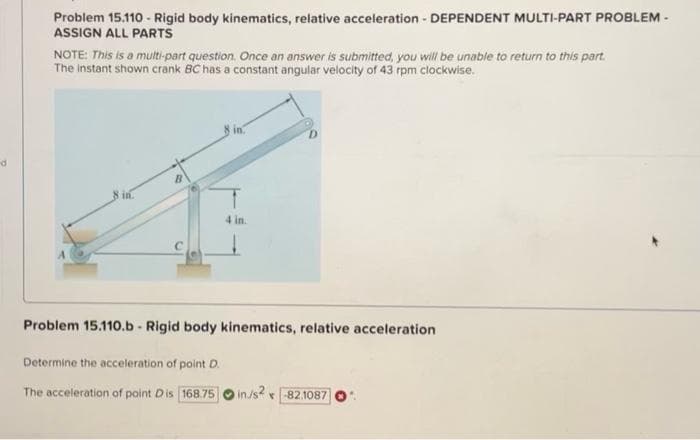 Problem 15.110 - Rigid body kinematics, relative acceleration - DEPENDENT MULTI-PART PROBLEM -
ASSIGN ALL PARTS
NOTE: This is a multi-part question. Once an answer is submitted, you will be unable to return to this part.
The instant shown crank BC has a constant angular velocity of 43 rpm clockwise.
8 in.
4 in.
Problem 15.110.b - Rigid body kinematics, relative acceleration
Determine the acceleration of point D.
The acceleration of point Dis 168.75
in/s2 -82.1087
