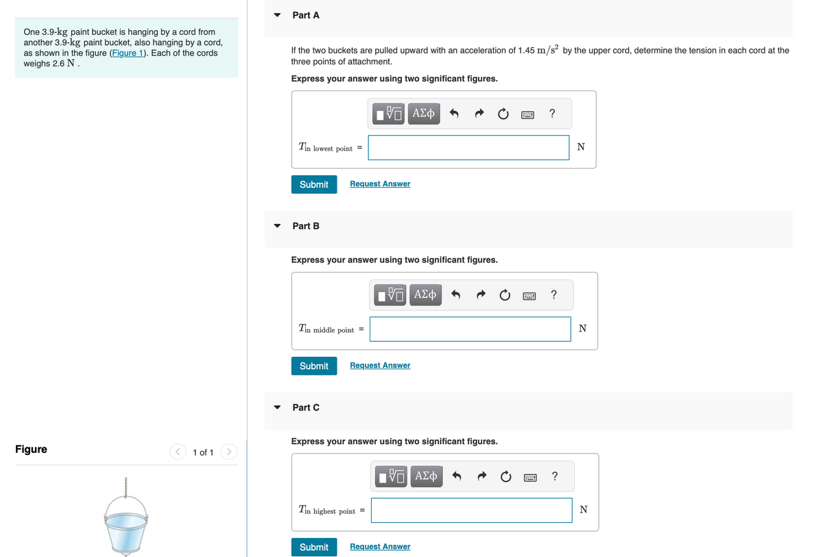Part A
One 3.9-kg paint bucket is hanging by a cord from
another 3.9-kg paint bucket, also hanging by a cord,
as shown in the figure (Figure 1). Each of the cords
weighs 2.6 N.
If the two buckets are pulled upward with an acceleration of 1.45 m/s² by the upper cord, determine the tension in each cord at the
three points of attachment.
Express your answer using two significant figures.
Figure
1 of 1
ΕΕ ΑΣΦ
V
Tin lowest point =
Submit
Request Answer
Part B
Express your answer using two significant figures.
Tin middle point
=
跖
ΕΠΙ ΑΣΦ
Submit
Request Answer
Part C
Express your answer using two significant figures.
Tin highest point =
跖
ΤΟ ΑΣΦ
Submit
Request Answer
?
?
?
טי
N
N
N