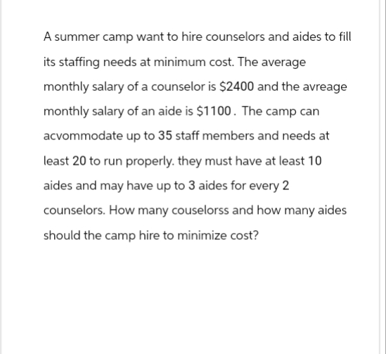 A summer camp want to hire counselors and aides to fill
its staffing needs at minimum cost. The average
monthly salary of a counselor is $2400 and the avreage
monthly salary of an aide is $1100. The camp can
accommodate up to 35 staff members and needs at
least 20 to run properly. they must have at least 10
aides and may have up to 3 aides for every 2
counselors. How many couselorss and how many aides
should the camp hire to minimize cost?