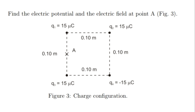 Find the electric potential and the electric field at point A (Fig. 3).
q₁ = 15 μC
0.10 m
92 = 15 C
0.10 m
0.10 m
0.10 m
9-15 μC
q₁ =-15 μC
Figure 3: Charge configuration.
